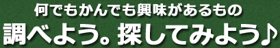 何でもかんでも興味があるもの調べよう。探してみよう♪